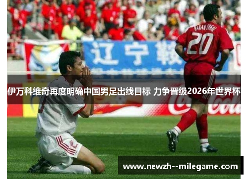 伊万科维奇再度明确中国男足出线目标 力争晋级2026年世界杯 伊万科维奇再度明确中国男足出线目标 力争晋级2026年世界杯
