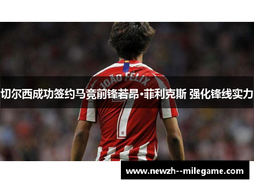 切尔西成功签约马竞前锋若昂·菲利克斯 强化锋线实力