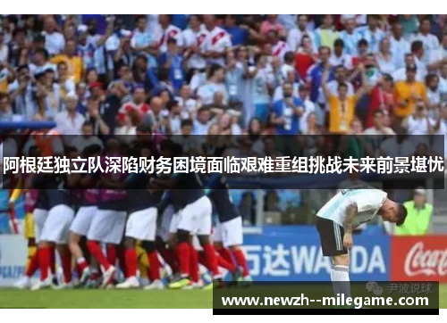 阿根廷独立队深陷财务困境面临艰难重组挑战未来前景堪忧