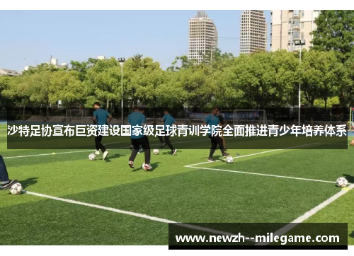 沙特足协宣布巨资建设国家级足球青训学院全面推进青少年培养体系 沙特足协宣布巨资建设国家级足球青训学院全面推进青少年培养体系