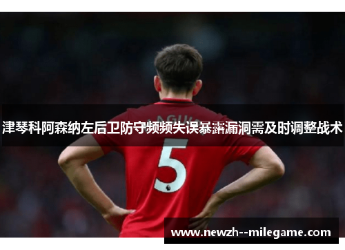 津琴科阿森纳左后卫防守频频失误暴露漏洞需及时调整战术 津琴科阿森纳左后卫防守频频失误暴露漏洞需及时调整战术